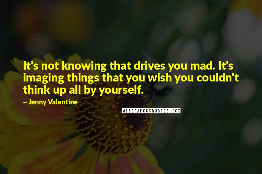 Jenny Valentine Quotes: It's not knowing that drives you mad. It's imaging things that you wish you couldn't think up all by yourself.