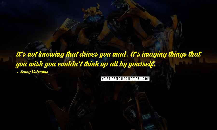 Jenny Valentine Quotes: It's not knowing that drives you mad. It's imaging things that you wish you couldn't think up all by yourself.