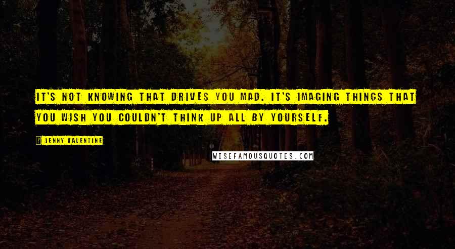 Jenny Valentine Quotes: It's not knowing that drives you mad. It's imaging things that you wish you couldn't think up all by yourself.