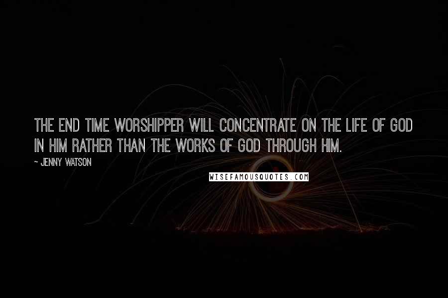 Jenny Watson Quotes: The end time worshipper will concentrate on the life of God in him rather than the works of God through him.