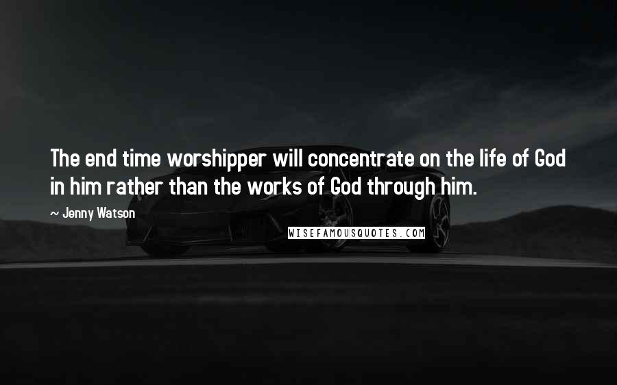 Jenny Watson Quotes: The end time worshipper will concentrate on the life of God in him rather than the works of God through him.