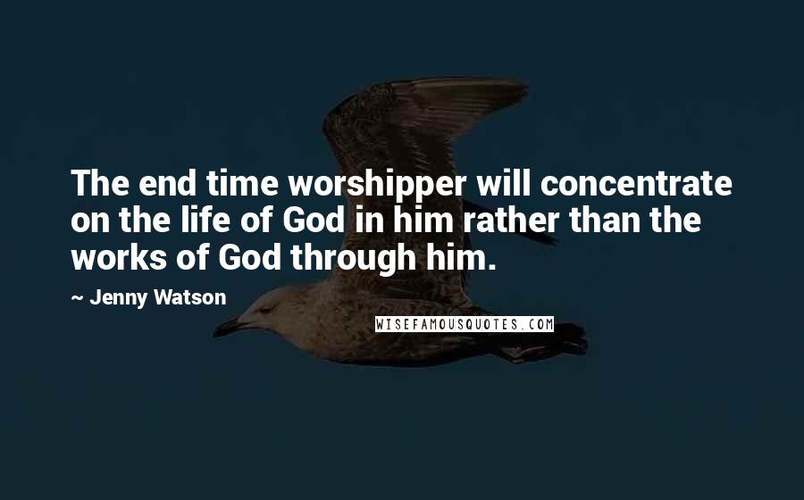 Jenny Watson Quotes: The end time worshipper will concentrate on the life of God in him rather than the works of God through him.