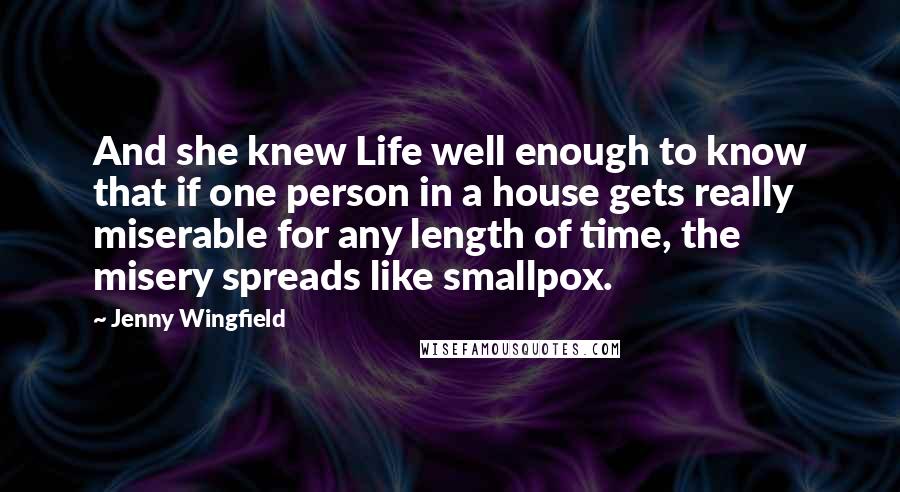 Jenny Wingfield Quotes: And she knew Life well enough to know that if one person in a house gets really miserable for any length of time, the misery spreads like smallpox.