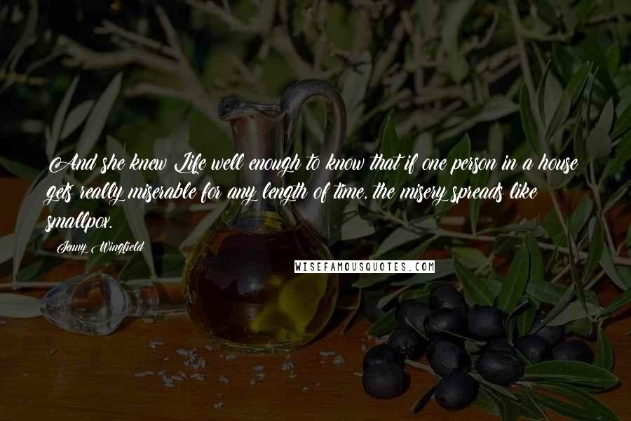 Jenny Wingfield Quotes: And she knew Life well enough to know that if one person in a house gets really miserable for any length of time, the misery spreads like smallpox.