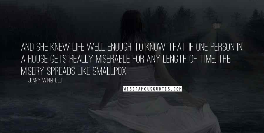 Jenny Wingfield Quotes: And she knew Life well enough to know that if one person in a house gets really miserable for any length of time, the misery spreads like smallpox.