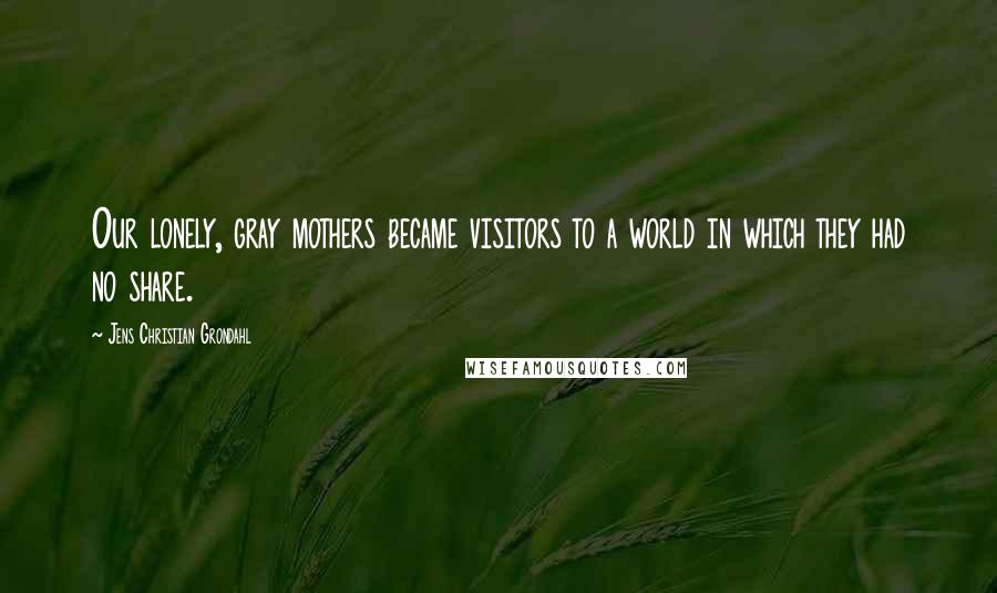 Jens Christian Grondahl Quotes: Our lonely, gray mothers became visitors to a world in which they had no share.