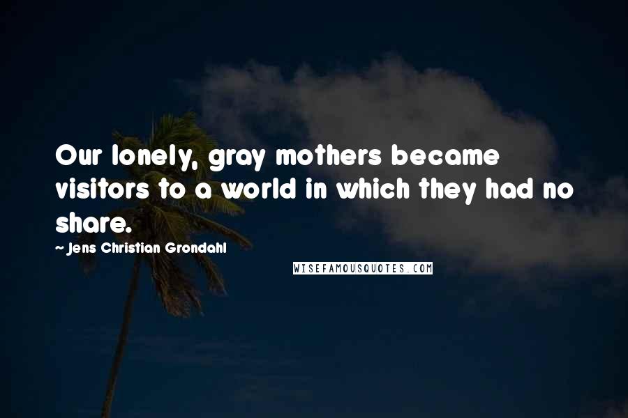 Jens Christian Grondahl Quotes: Our lonely, gray mothers became visitors to a world in which they had no share.