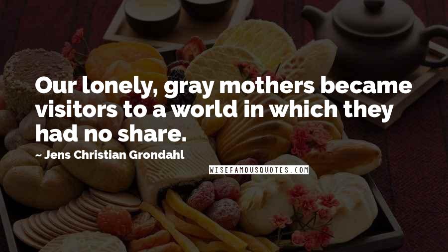 Jens Christian Grondahl Quotes: Our lonely, gray mothers became visitors to a world in which they had no share.