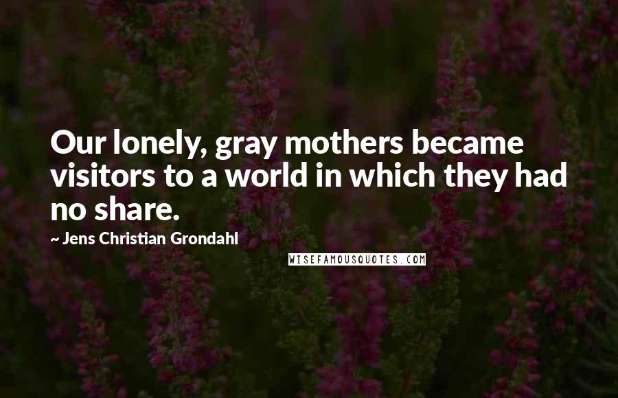 Jens Christian Grondahl Quotes: Our lonely, gray mothers became visitors to a world in which they had no share.