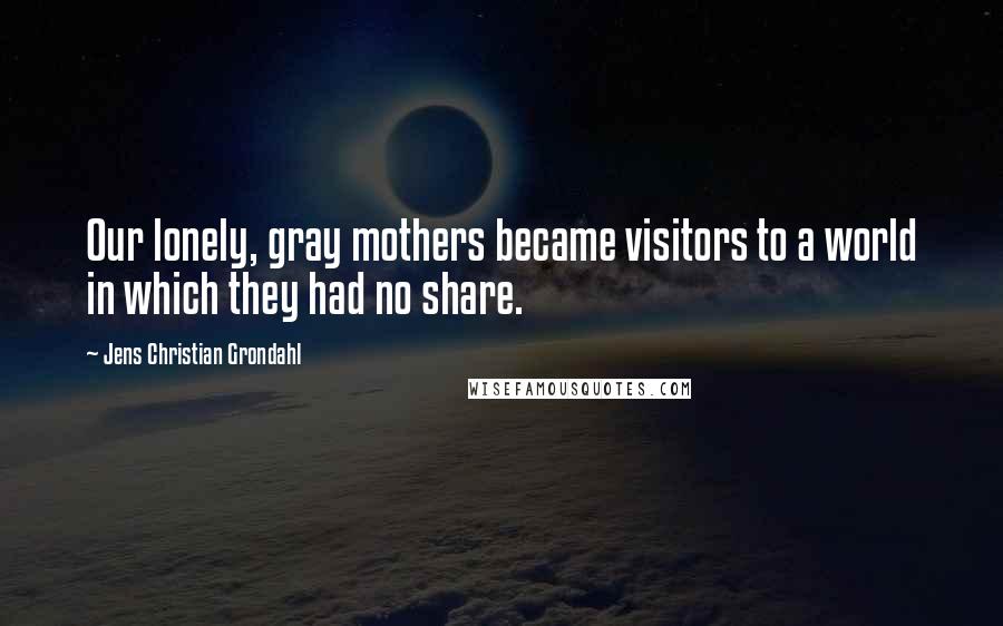 Jens Christian Grondahl Quotes: Our lonely, gray mothers became visitors to a world in which they had no share.