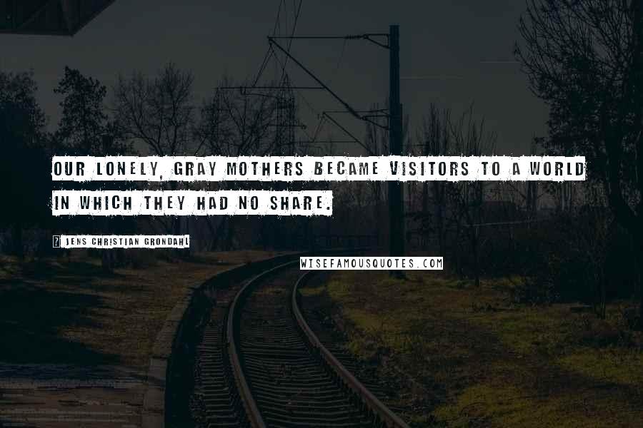 Jens Christian Grondahl Quotes: Our lonely, gray mothers became visitors to a world in which they had no share.