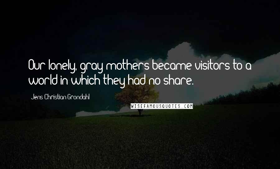 Jens Christian Grondahl Quotes: Our lonely, gray mothers became visitors to a world in which they had no share.