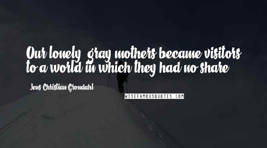 Jens Christian Grondahl Quotes: Our lonely, gray mothers became visitors to a world in which they had no share.