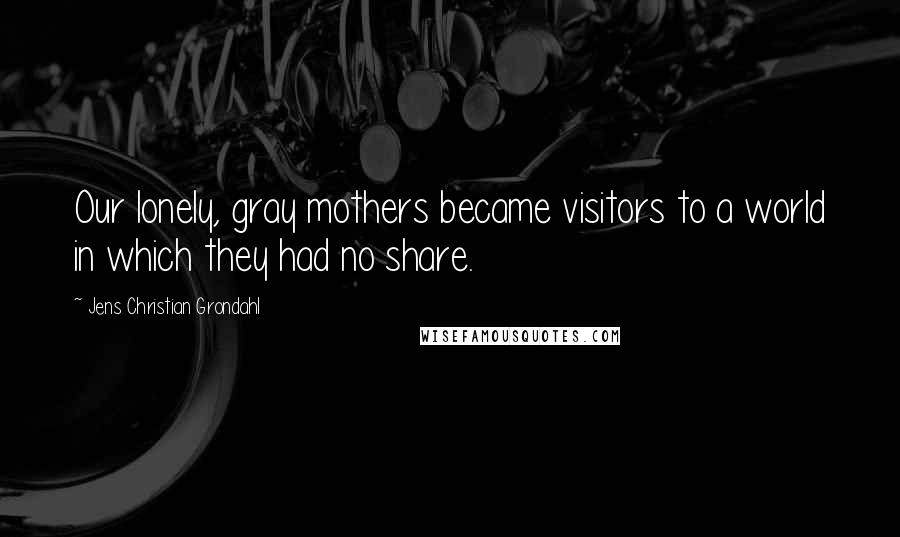 Jens Christian Grondahl Quotes: Our lonely, gray mothers became visitors to a world in which they had no share.