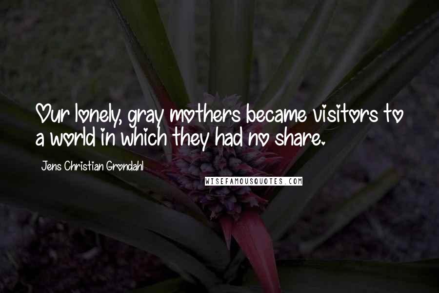 Jens Christian Grondahl Quotes: Our lonely, gray mothers became visitors to a world in which they had no share.