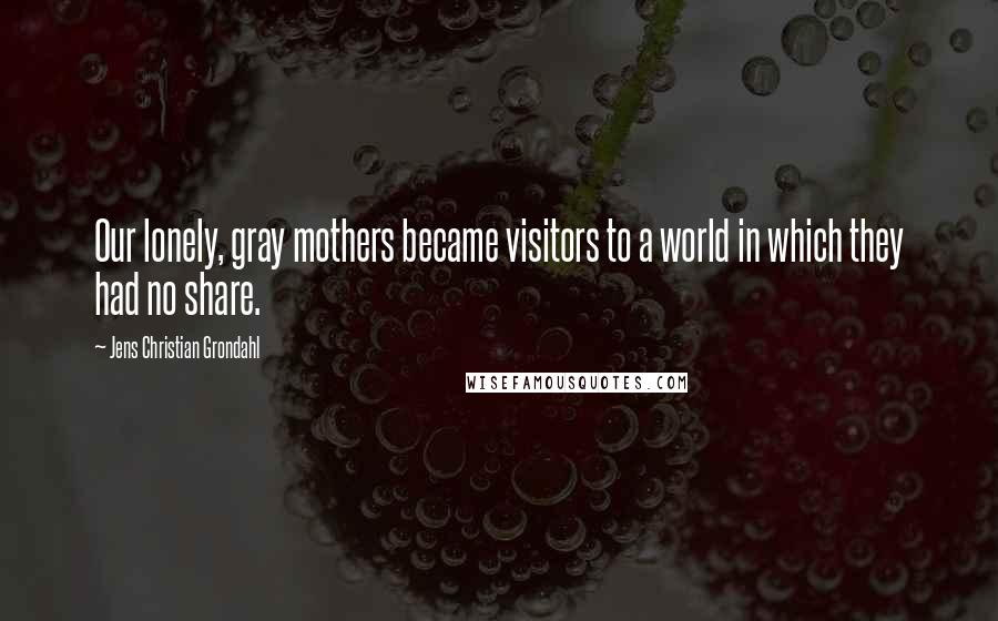 Jens Christian Grondahl Quotes: Our lonely, gray mothers became visitors to a world in which they had no share.