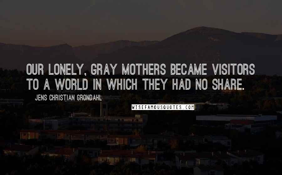 Jens Christian Grondahl Quotes: Our lonely, gray mothers became visitors to a world in which they had no share.