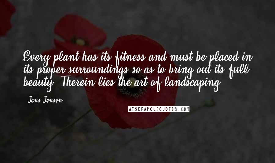 Jens Jensen Quotes: Every plant has its fitness and must be placed in its proper surroundings so as to bring out its full beauty. Therein lies the art of landscaping.