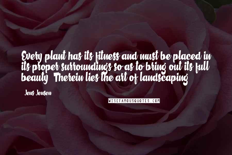 Jens Jensen Quotes: Every plant has its fitness and must be placed in its proper surroundings so as to bring out its full beauty. Therein lies the art of landscaping.