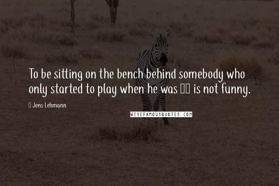 Jens Lehmann Quotes: To be sitting on the bench behind somebody who only started to play when he was 30 is not funny.