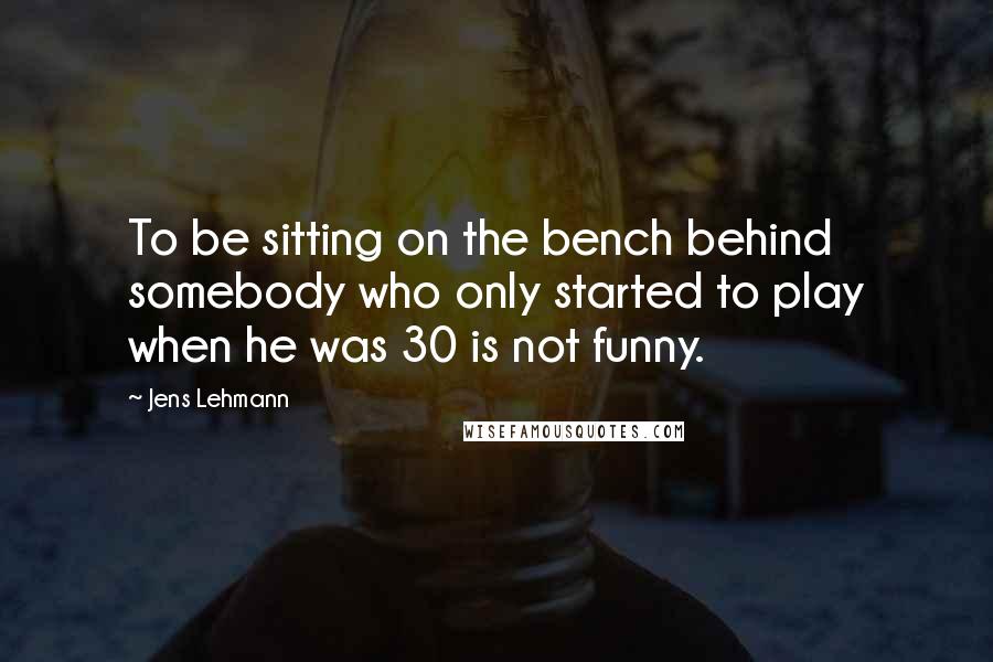 Jens Lehmann Quotes: To be sitting on the bench behind somebody who only started to play when he was 30 is not funny.