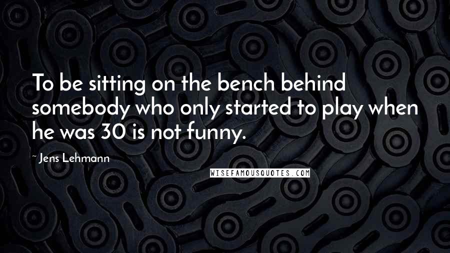 Jens Lehmann Quotes: To be sitting on the bench behind somebody who only started to play when he was 30 is not funny.