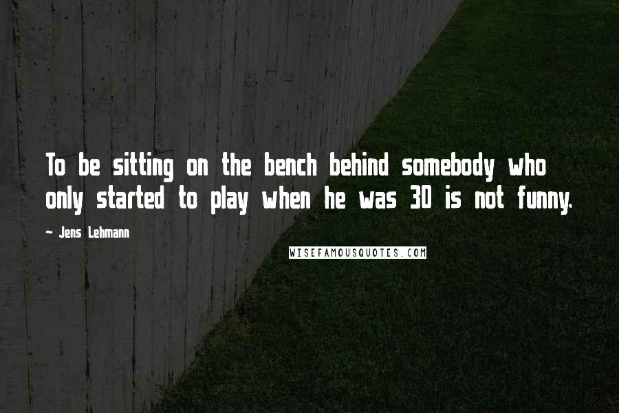 Jens Lehmann Quotes: To be sitting on the bench behind somebody who only started to play when he was 30 is not funny.