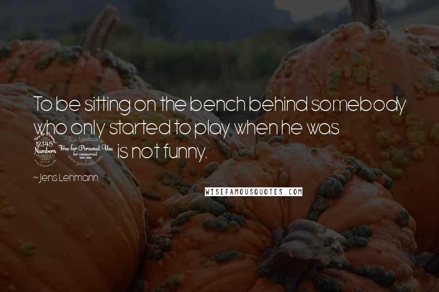 Jens Lehmann Quotes: To be sitting on the bench behind somebody who only started to play when he was 30 is not funny.