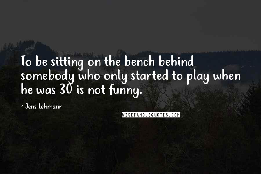 Jens Lehmann Quotes: To be sitting on the bench behind somebody who only started to play when he was 30 is not funny.