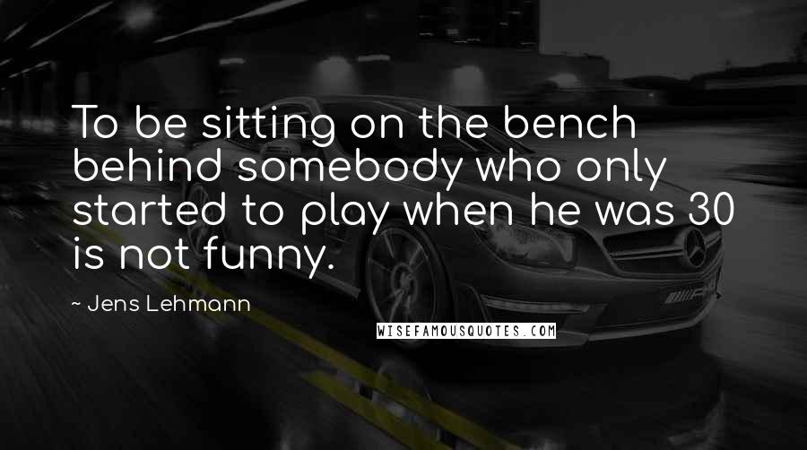 Jens Lehmann Quotes: To be sitting on the bench behind somebody who only started to play when he was 30 is not funny.