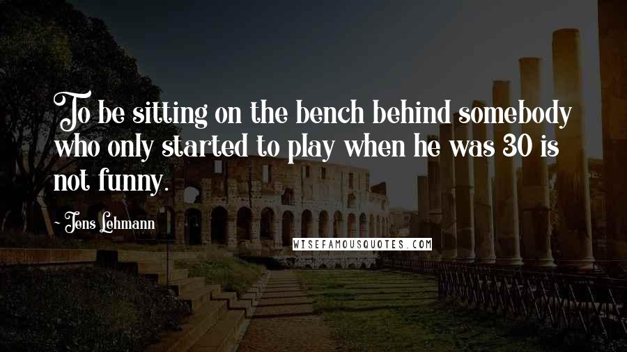 Jens Lehmann Quotes: To be sitting on the bench behind somebody who only started to play when he was 30 is not funny.