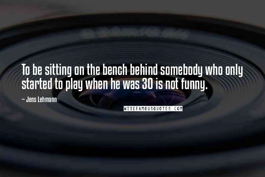 Jens Lehmann Quotes: To be sitting on the bench behind somebody who only started to play when he was 30 is not funny.