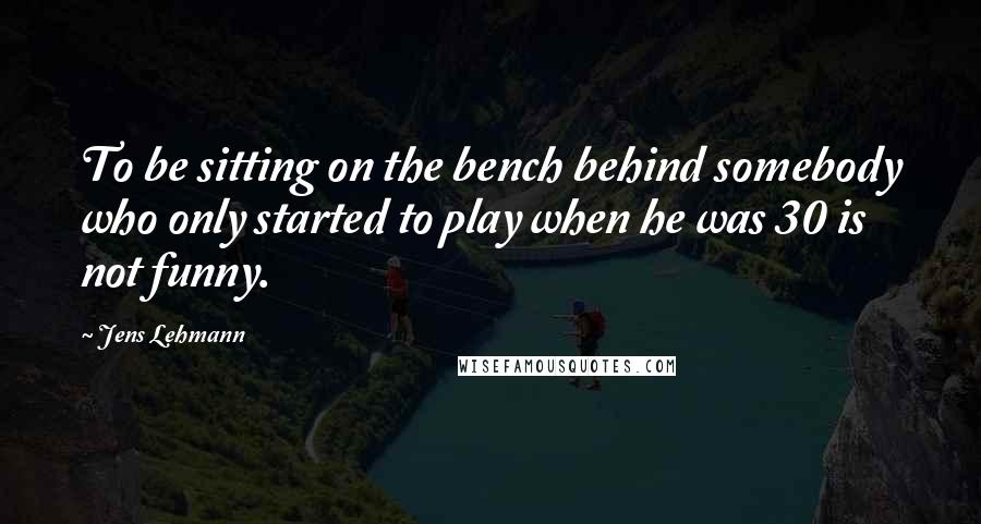 Jens Lehmann Quotes: To be sitting on the bench behind somebody who only started to play when he was 30 is not funny.