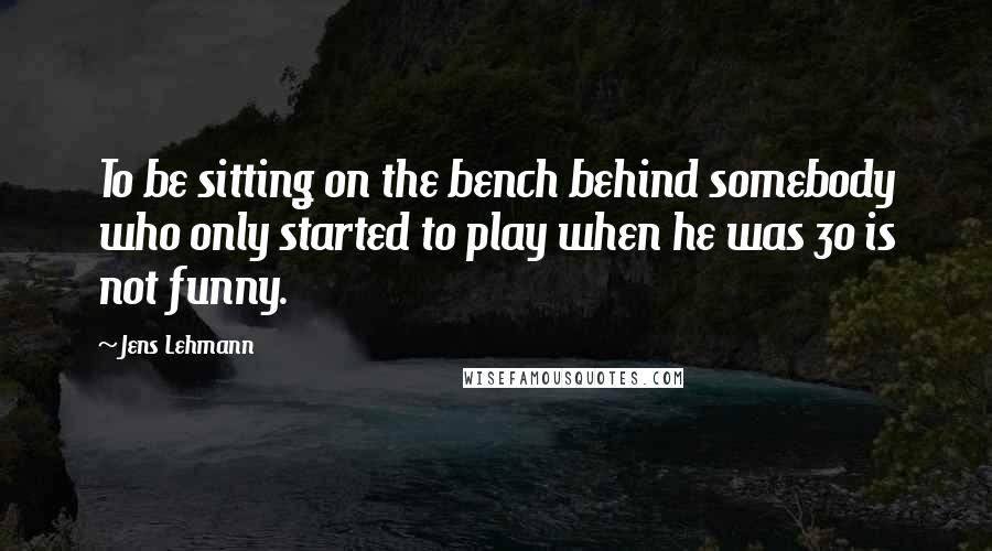 Jens Lehmann Quotes: To be sitting on the bench behind somebody who only started to play when he was 30 is not funny.