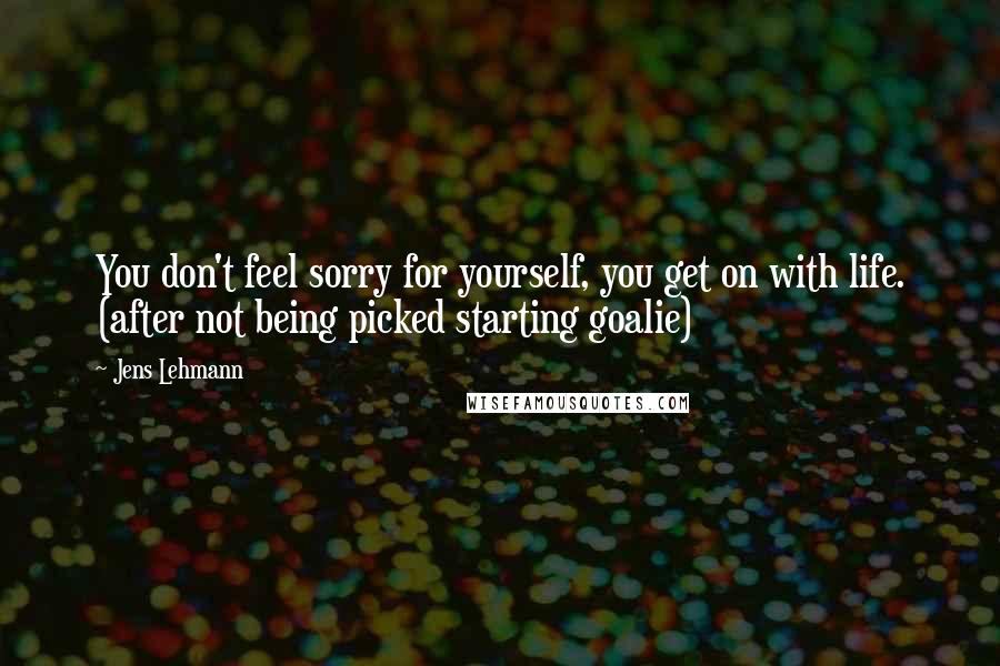 Jens Lehmann Quotes: You don't feel sorry for yourself, you get on with life. (after not being picked starting goalie)