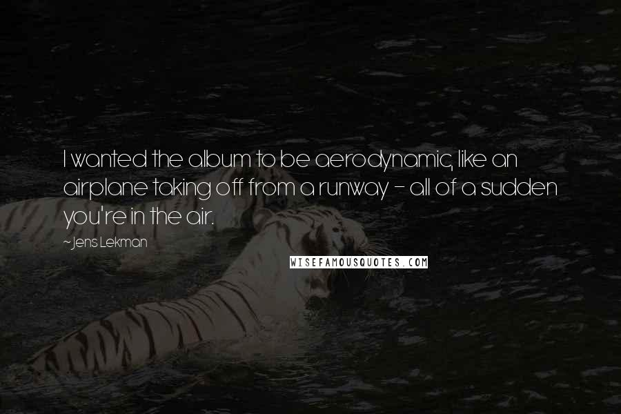 Jens Lekman Quotes: I wanted the album to be aerodynamic, like an airplane taking off from a runway - all of a sudden you're in the air.