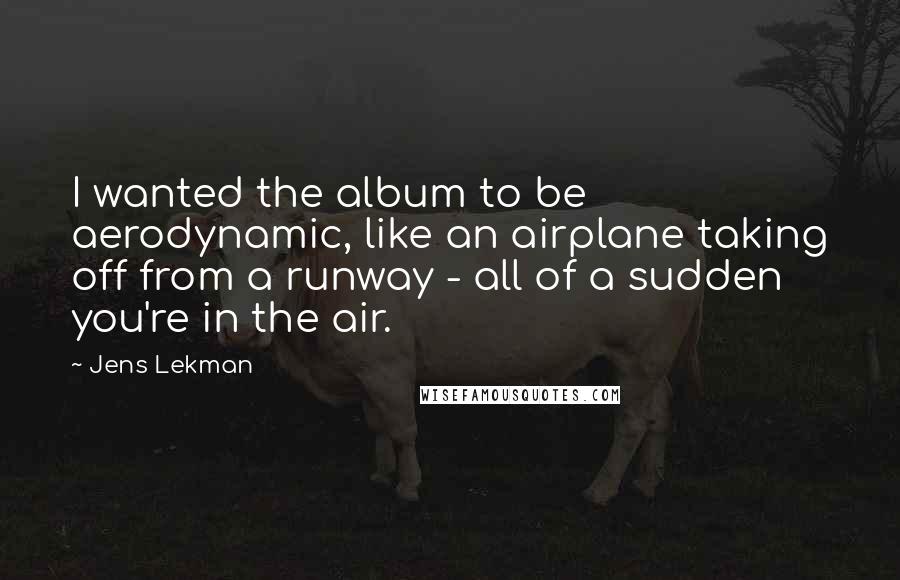 Jens Lekman Quotes: I wanted the album to be aerodynamic, like an airplane taking off from a runway - all of a sudden you're in the air.