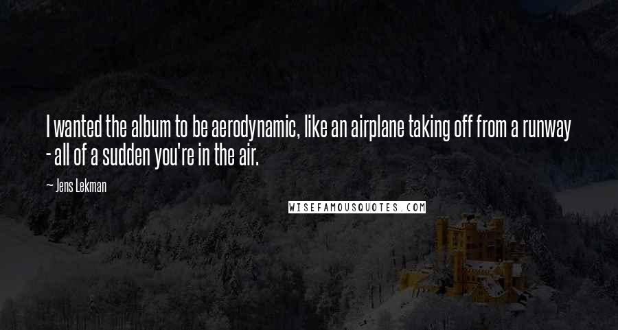 Jens Lekman Quotes: I wanted the album to be aerodynamic, like an airplane taking off from a runway - all of a sudden you're in the air.