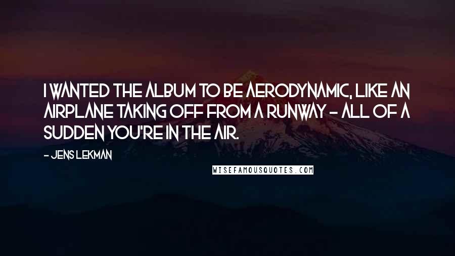 Jens Lekman Quotes: I wanted the album to be aerodynamic, like an airplane taking off from a runway - all of a sudden you're in the air.