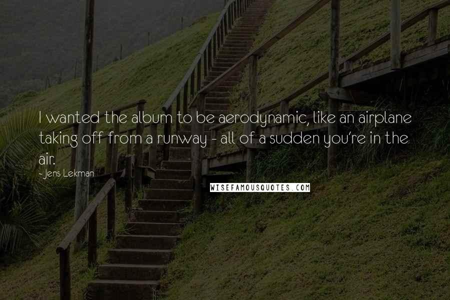 Jens Lekman Quotes: I wanted the album to be aerodynamic, like an airplane taking off from a runway - all of a sudden you're in the air.