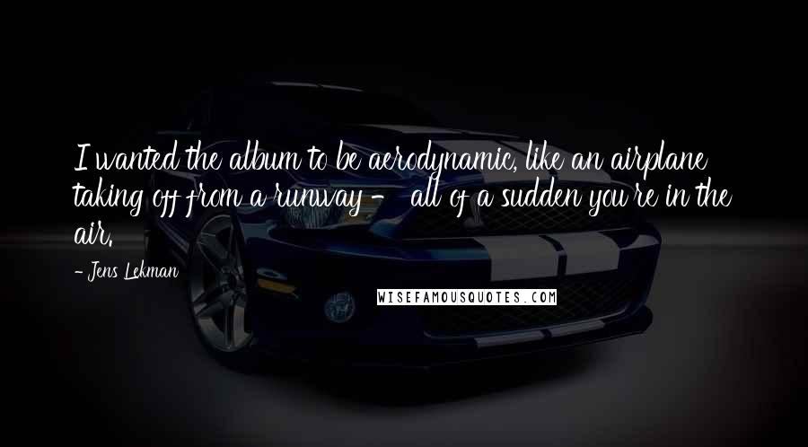 Jens Lekman Quotes: I wanted the album to be aerodynamic, like an airplane taking off from a runway - all of a sudden you're in the air.