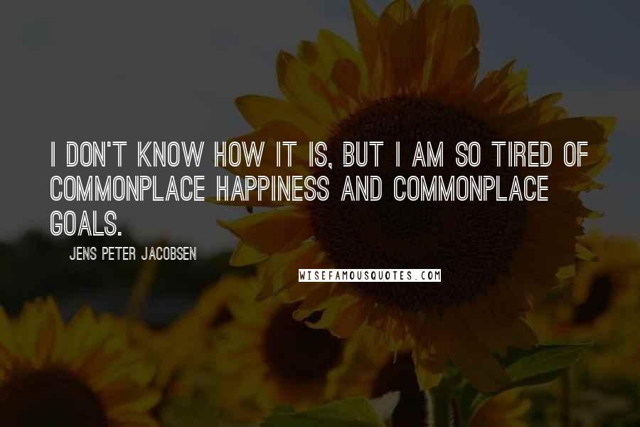 Jens Peter Jacobsen Quotes: I don't know how it is, but I am so tired of commonplace happiness and commonplace goals.