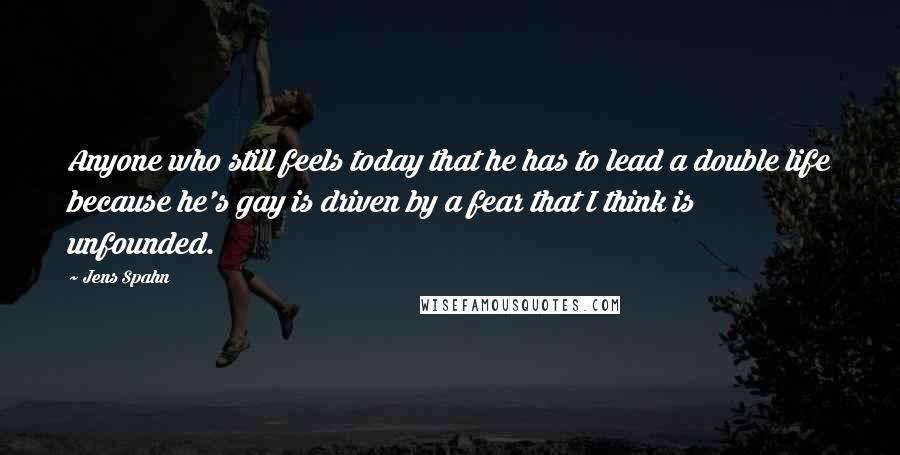 Jens Spahn Quotes: Anyone who still feels today that he has to lead a double life because he's gay is driven by a fear that I think is unfounded.