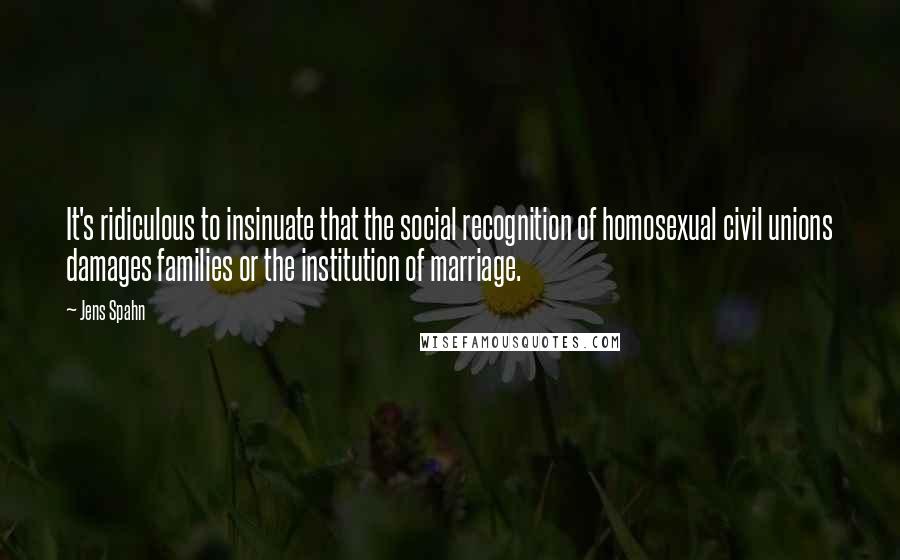 Jens Spahn Quotes: It's ridiculous to insinuate that the social recognition of homosexual civil unions damages families or the institution of marriage.