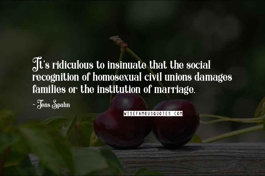 Jens Spahn Quotes: It's ridiculous to insinuate that the social recognition of homosexual civil unions damages families or the institution of marriage.