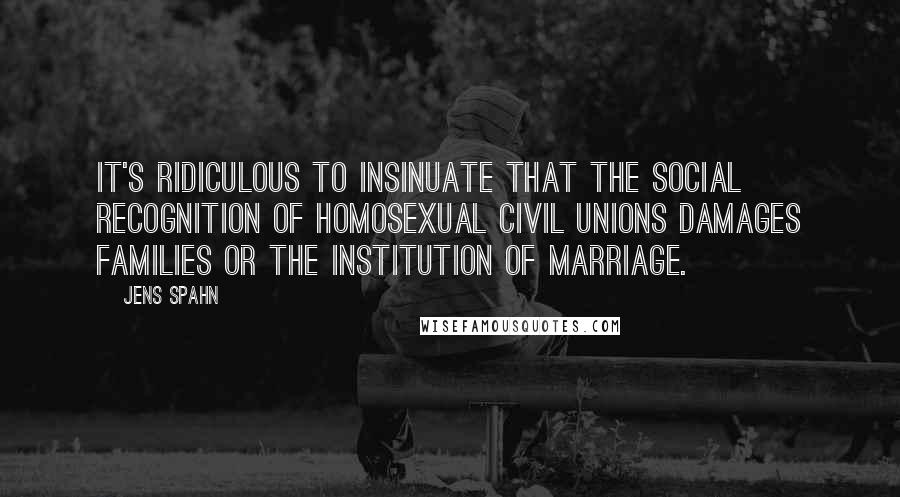 Jens Spahn Quotes: It's ridiculous to insinuate that the social recognition of homosexual civil unions damages families or the institution of marriage.