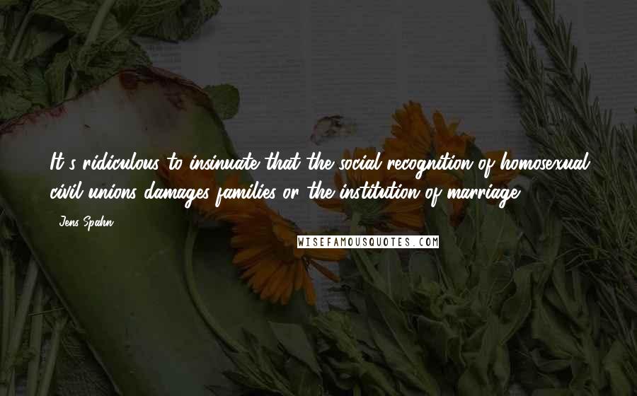 Jens Spahn Quotes: It's ridiculous to insinuate that the social recognition of homosexual civil unions damages families or the institution of marriage.