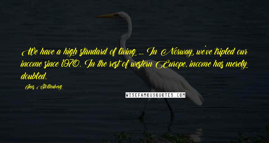 Jens Stoltenberg Quotes: We have a high standard of living ... In Norway, we've tripled our income since 1970. In the rest of western Europe, income has merely doubled.