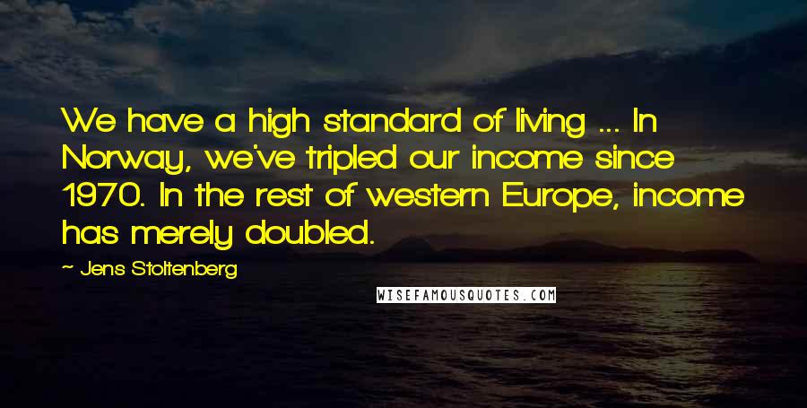 Jens Stoltenberg Quotes: We have a high standard of living ... In Norway, we've tripled our income since 1970. In the rest of western Europe, income has merely doubled.