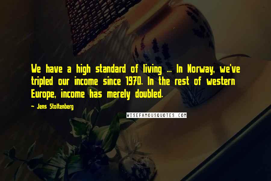 Jens Stoltenberg Quotes: We have a high standard of living ... In Norway, we've tripled our income since 1970. In the rest of western Europe, income has merely doubled.